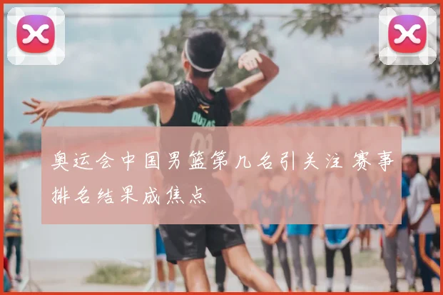 奥运会中国男篮第几名引关注 赛事排名结果成焦点