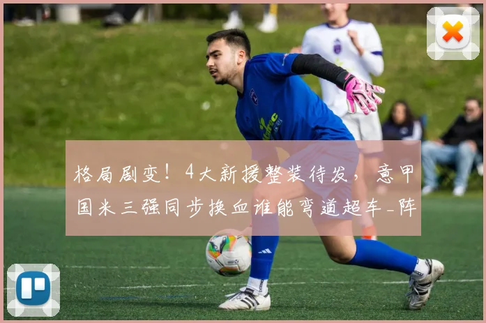 格局剧变!4大新援整装待发,意甲国米三强同步换血谁能弯道超车_阵容_赛季_欧冠