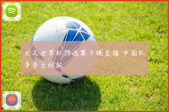 女足世界杯预选赛今晚直播 中国队争夺出线权