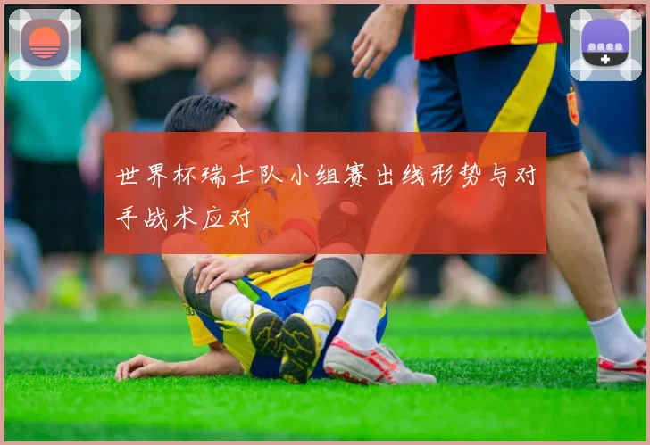 世界杯瑞士队小组赛出线形势与对手战术应对