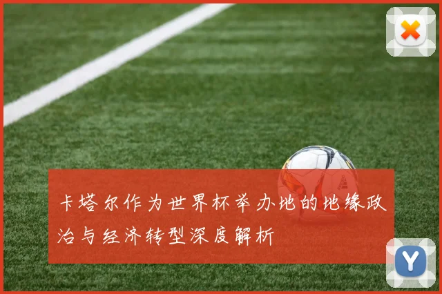 卡塔尔作为世界杯举办地的地缘政治与经济转型深度解析